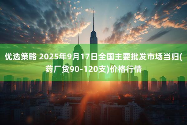优选策略 2025年9月17日全国主要批发市场当归(药厂货90-120支)价格行情