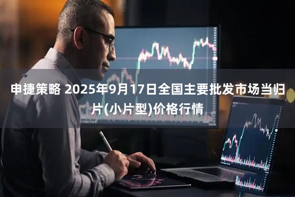 申捷策略 2025年9月17日全国主要批发市场当归片(小片型)价格行情