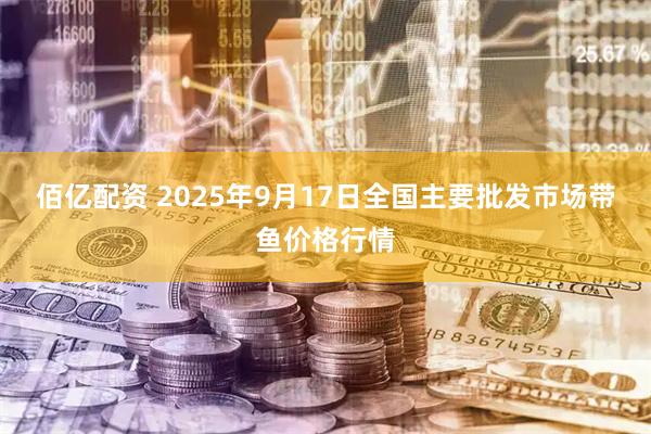 佰亿配资 2025年9月17日全国主要批发市场带鱼价格行情