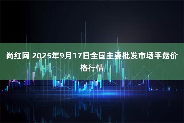 尚红网 2025年9月17日全国主要批发市场平菇价格行情
