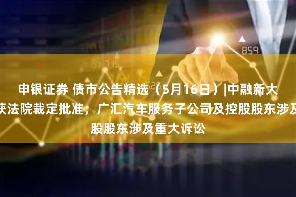 申银证券 债市公告精选（5月16日）|中融新大重整计划获法院裁定批准；广汇汽车服务子公司及控股股东涉及重大诉讼
