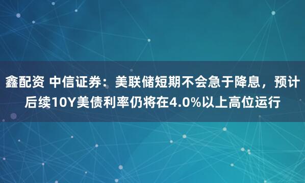鑫配资 中信证券：美联储短期不会急于降息，预计后续10Y美债利率仍将在4.0%以上高位运行