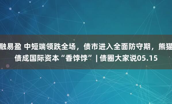 融易盈 中短端领跌全场，债市进入全面防守期，熊猫债成国际资本“香饽饽” | 债圈大家说05.15
