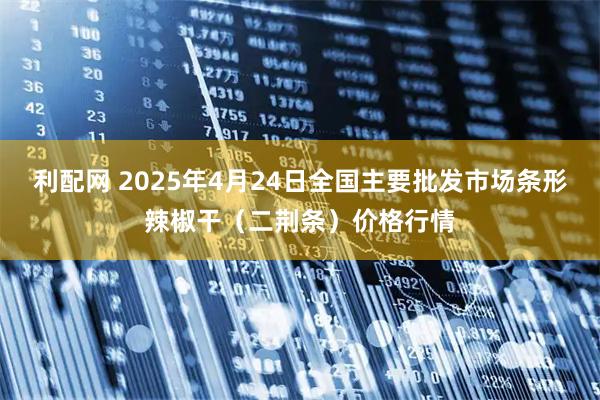 利配网 2025年4月24日全国主要批发市场条形辣椒干（二荆条）价格行情