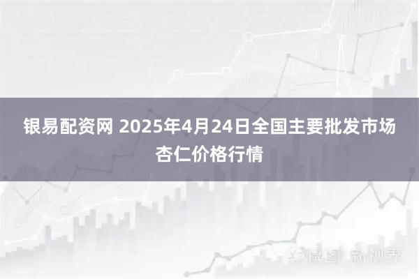 银易配资网 2025年4月24日全国主要批发市场杏仁价格行情