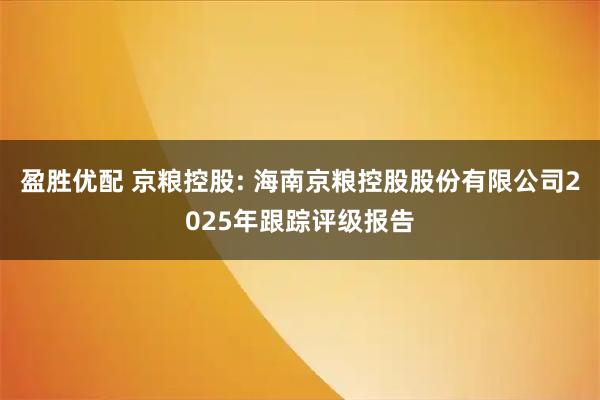 盈胜优配 京粮控股: 海南京粮控股股份有限公司2025年跟踪评级报告