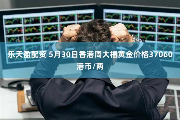 乐天盈配资 5月30日香港周大福黄金价格37060港币/两