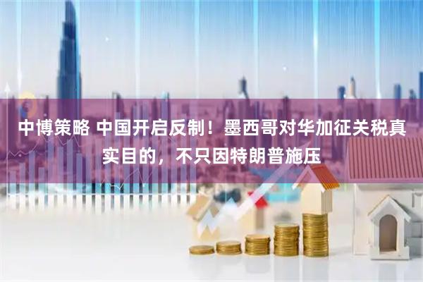 中博策略 中国开启反制！墨西哥对华加征关税真实目的，不只因特朗普施压