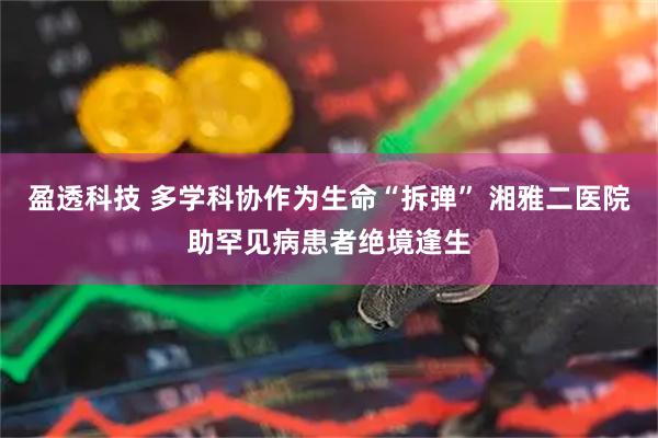 盈透科技 多学科协作为生命“拆弹” 湘雅二医院助罕见病患者绝境逢生