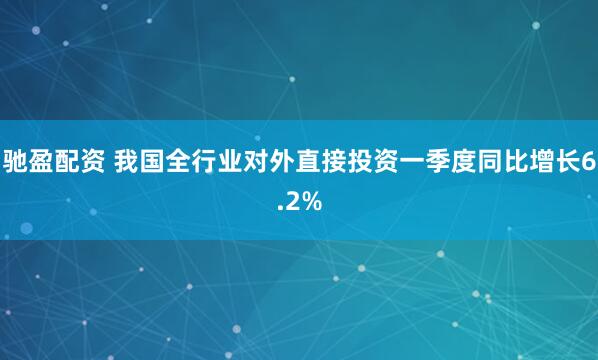 驰盈配资 我国全行业对外直接投资一季度同比增长6.2%