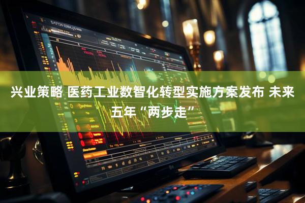 兴业策略 医药工业数智化转型实施方案发布 未来五年“两步走”