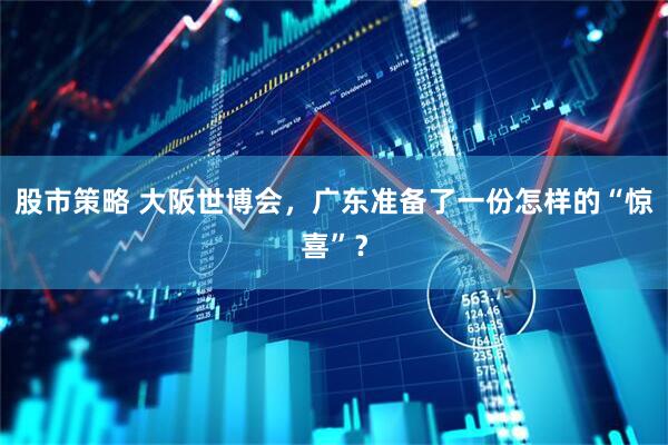 股市策略 大阪世博会，广东准备了一份怎样的“惊喜”？