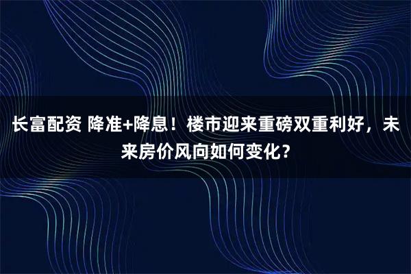 长富配资 降准+降息！楼市迎来重磅双重利好，未来房价风向如何变化？