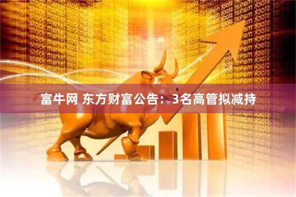 富牛网 东方财富公告：3名高管拟减持