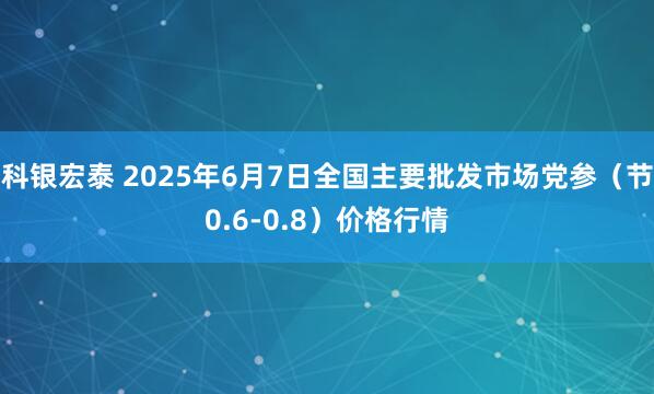 科银宏泰 2025年6月7日全国主要批发市场党参（节0.6-0.8）价格行情