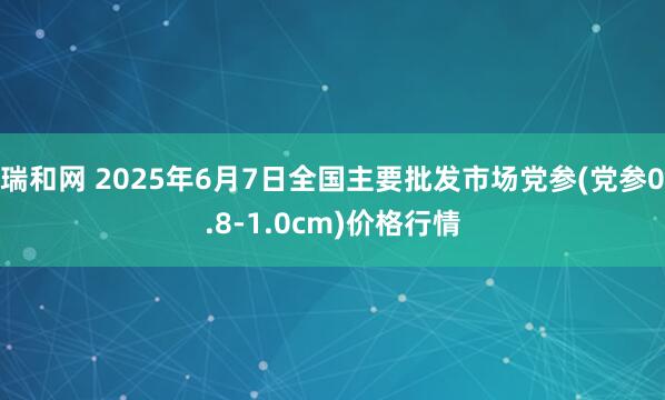 瑞和网 2025年6月7日全国主要批发市场党参(党参0.8-1.0cm)价格行情