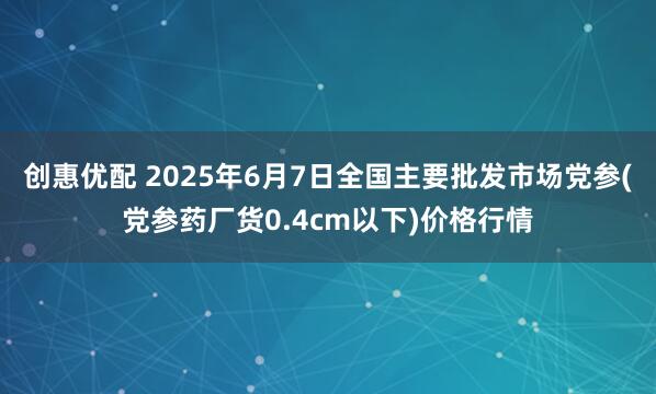 创惠优配 2025年6月7日全国主要批发市场党参(党参药厂货0.4cm以下)价格行情