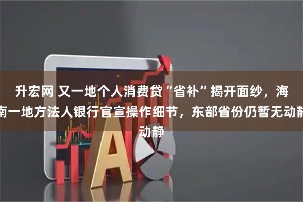 升宏网 又一地个人消费贷“省补”揭开面纱，海南一地方法人银行官宣操作细节，东部省份仍暂无动静