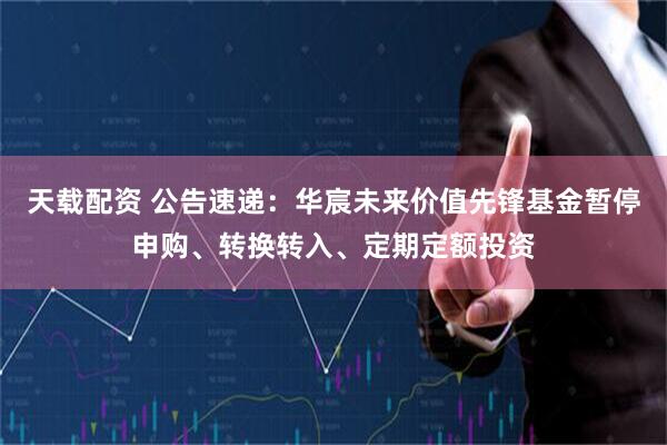 天载配资 公告速递：华宸未来价值先锋基金暂停申购、转换转入、定期定额投资