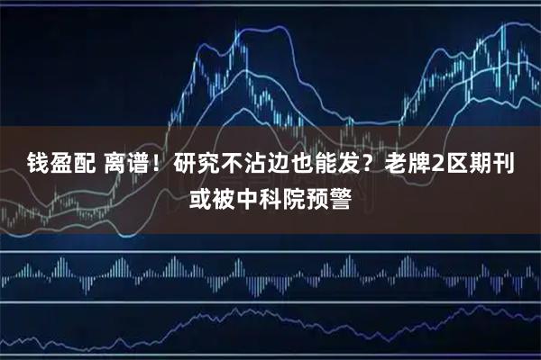 钱盈配 离谱！研究不沾边也能发？老牌2区期刊或被中科院预警