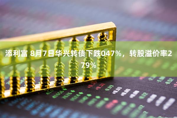 添利富 8月7日华兴转债下跌047%，转股溢价率279%